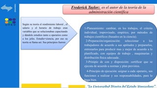 Frederick Taylor: es el autor de la teoría de la
administración científica
1-Planeamiento: cambiar, en los trabajos, el criterio
individual, improvisado, empírico, por métodos de
trabajos científicos (basados en la ciencia).
2-Preparación/organización: seleccionar a los
trabajadores de acuerdo a sus aptitudes y prepararlos,
entrenarlos para producir mas y mejor de acuerdo a lo
planificado, con equipos de trabajo , maquinarias y
distribución física adecuada .
3-Prinipio de con y disposición: certificar que se
ejecuta de acuerdo a normas y plan previstos.
4-Principio de ejecución: asignar a cada operario, sus
funciones a realizar y sus responsabilidades, para lo
haga bien.
Según su teoría el rendimiento laboral , el
salario y el horario de trabajo eran
variables que se solucionaban capacitando
y dándole estudios tanto a operarios como
a los jefes. Estudio=ciencia, por eso su
teoría se llama así. Sus principios fueron:
 