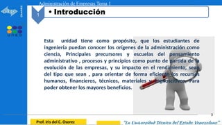 3
1
Prof. Iris del C. Osorez
Administración de Empresas Tema 1
1 • Introducción
Esta unidad tiene como propósito, que los estudiantes de
ingeniería puedan conocer los orígenes de la administración como
ciencia, Principales precursores y escuelas del pensamiento
administrativo , procesos y principios como punto de partida de la
evolución de las empresas, y su impacto en el rendimiento, sean
del tipo que sean , para orientar de forma eficiente los recursos
humanos, financieros, técnicos, materiales y cognoscitivos, Para
poder obtener los mayores beneficios.
 