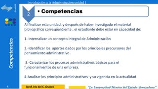 1
Competencias
4 Iprof. Iris del C .Osorez
Introducción a la Administración unidad 1
2
• Competencias
Al finalizar esta unidad, y después de haber investigado el material
bibliográfico correspondiente , el estudiante debe estar en capacidad de:
1.-Internalizar un concepto integral de Administración
2.-Identificar los aportes dados por los principales precursores del
pensamiento administrativo .
3.-Caracterizar los procesos administrativos básicos para el
funcionamientos de una empresa.
4-Analizar los principios administrativos y su vigencia en la actualidad
 