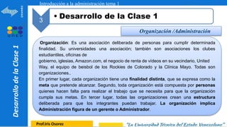 1
Prof.Iris Osorez
3
• Desarrollo de la Clase 1
Introducción a la administración tema 1
Desarrollo
de
la
Clase
1
Organización /Administración
Organización: Es una asociación deliberada de personas para cumplir determinada
finalidad. Su universidades una asociación; también son asociaciones los clubes
estudiantiles, oficinas de
gobierno, iglesias, Amazon.com, el negocio de renta de vídeos en su vecindario, United
Way, el equipo de beisbol de los Rockies de Colorado y la Clínica Mayo. Todas son
organizaciones..
En primer lugar, cada organización tiene una finalidad distinta, que se expresa como la
meta que pretende alcanzar. Segundo, toda organización está compuesta por personas
quienes hacen falta para realizar el trabajo que se necesita para que la organización
cumpla sus metas. En tercer lugar, todas las organizaciones crean una estructura
deliberada para que los integrantes puedan trabajar. La organización implica
Administración figura de un gerente o Administrador.
 