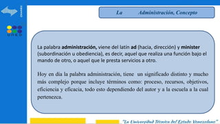 La Administración, Concepto
La palabra administración, viene del latín ad (hacia, dirección) y minister
(subordinación u obediencia), es decir, aquel que realiza una función bajo el
mando de otro, o aquel que le presta servicios a otro.
Hoy en día la palabra administración, tiene un significado distinto y mucho
más complejo porque incluye términos como: proceso, recursos, objetivos,
eficiencia y eficacia, todo esto dependiendo del autor y a la escuela a la cual
pertenezca.
 