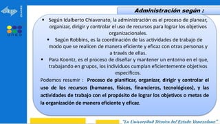 Administración según :
 Según Idalberto Chiavenato, la administración es el proceso de planear,
organizar, dirigir y controlar el uso de recursos para lograr los objetivos
organizacionales.
 Según Robbins, es la coordinación de las actividades de trabajo de
modo que se realicen de manera eficiente y eficaz con otras personas y
a través de ellas.
 Para Koontz, es el proceso de diseñar y mantener un entorno en el que,
trabajando en grupos, los individuos cumplan eficientemente objetivos
específicos.
Podemos resumir : Proceso de planificar, organizar, dirigir y controlar el
uso de los recursos (humanos, físicos, financieros, tecnológicos), y las
actividades de trabajo con el propósito de lograr los objetivos o metas de
la organización de manera eficiente y eficaz.
 
