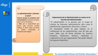 La administración: ¿Ciencia
ó arte?:
Ciencia porque es producto del
conocimiento mediante estudios
igual a otras disciplinas.
y Arte por la originalidad que
posee cada persona cuando
trabaja, es decir cada uno tiene
su propia creatividad al
momento de trabajar
.
Importancia de la Administración se centra en la
función del Administrador.
El administrador es la persona que se ocupa de
realizar las funciones administrativas tales como la
planificación, organización, dirección y control .
Su desempeño tendrá un gran impacto en el
rendimiento de las organizaciones, sean del tipo que
sean. Debe usar de forma eficiente los recursos
humanos, financieros, técnicos, materiales y
cognoscitivos de una organización, Para poder obtener
los mayores beneficios
 