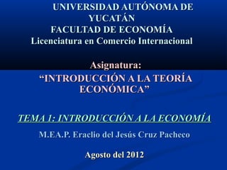 UNIVERSIDAD AUTÓNOMA DE
                YUCATÁN
      FACULTAD DE ECONOMÍA
  Licenciatura en Comercio Internacional

           Asignatura:
   “INTRODUCCIÓN A LA TEORÍA
         ECONÓMICA”

TEMA 1: INTRODUCCIÓN A LA ECONOMÍA
   M.EA.P. Eraclio del Jesús Cruz Pacheco

              Agosto del 2012
 