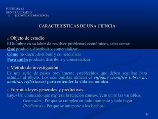 SUBTEMA 1.1
GENERALIDADES
 b)     ECONOMÍA COMO CIENCIA



                      CARACTERISTICAS DE UNA CIENCIA

a.    Objeto de estudio
El hombre en su labor de resolver problemas económicos, tales como:
Qué producir, distribuir y comercializar.
Cómo producir, distribuir y comercializar
Para quién producir, distribuir y comercializar.
b.    Método de investigación.
Es una serie de pasos previamente establecidos que deben seguirse para
estudiar al objeto. Los economistas utilizan el enfoque científico (observar,
analizar, reflexionar) para entender la vida económica.
c.    Formula leyes generales y predictivas
Ley.- Un enunciado que expresa la relación causa-efecto entre las variables.
        Generales.- Porque se cumplen en todo momento y todo lugar
        Predictivas.- Porque se antepone a los hechos.
                                                                               11
 
