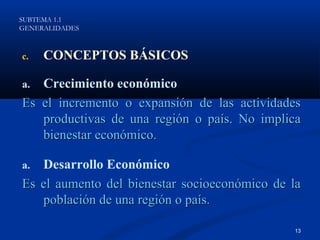 SUBTEMA 1.1
GENERALIDADES



c.   CONCEPTOS BÁSICOS

a. Crecimiento económico
Es el incremento o expansión de las actividades
   productivas de una región o país. No implica
   bienestar económico.

a. Desarrollo Económico
Es el aumento del bienestar socioeconómico de la
   población de una región o país.

                                              13
 