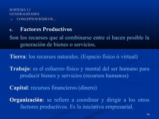 SUBTEMA 1.1
GENERALIDADES
 c. CONCEPTOS BÁSICOS…


c.  Factores Productivos
Son los recursos que al combinarse entre sí hacen posible la
    generación de bienes o servicios.

Tierra: los recursos naturales. (Espacio físico ó virtual)

Trabajo: es el esfuerzo físico y mental del ser humano para
   producir bienes y servicios (recursos humanos)

Capital: recursos financieros (dinero)

Organización: se refiere a coordinar y dirigir a los otros
   factores productivos. Es la iniciativa empresarial.
                                                             14
 