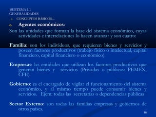SUBTEMA 1.1
GENERALIDADES
 c. CONCEPTOS BÁSICOS…
e.  Agentes económicos:
Son las unidades que forman la base del sistema económico, cuyas
    actividades e interrelaciones lo hacen avanzar y son cuatro:
Familia: son los individuos, que requieren bienes y servicios y
   poseen factores productivos (trabajo físico o intelectual, capital
   financiero, capital financiero o económico).
Empresas: las entidades que utilizan los factores productivos que
  generan bienes y servicios (Privadas o públicas: PEMEX,
  CFE)
Gobierno: es el encargado de vigilar el funcionamiento del sistema
   económico, y al mismo tiempo puede consumir bienes y
   servicios. Ejem: todas las secretarías o dependencias públicas
Sector Externo: son todas las familias empresas y gobiernos de
    otros países.
                                                                   16
 