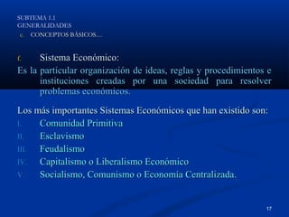 SUBTEMA 1.1
GENERALIDADES
 c. CONCEPTOS BÁSICOS…


f.    Sistema Económico:
Es la particular organización de ideas, reglas y procedimientos e
      instituciones creadas por una sociedad para resolver
      problemas económicos.
Los más importantes Sistemas Económicos que han existido son:
I.   Comunidad Primitiva
II.  Esclavismo
III. Feudalismo
IV.  Capitalismo o Liberalismo Económico
V.   Socialismo, Comunismo o Economía Centralizada.


                                                               17
 