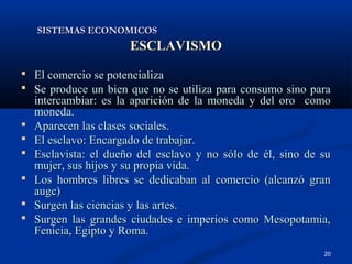 SISTEMAS ECONOMICOS
                       ESCLAVISMO
 El comercio se potencializa
 Se produce un bien que no se utiliza para consumo sino para
    intercambiar: es la aparición de la moneda y del oro como
    moneda.
   Aparecen las clases sociales.
   El esclavo: Encargado de trabajar.
   Esclavista: el dueño del esclavo y no sólo de él, sino de su
    mujer, sus hijos y su propia vida.
   Los hombres libres se dedicaban al comercio (alcanzó gran
    auge)
   Surgen las ciencias y las artes.
   Surgen las grandes ciudades e imperios como Mesopotamia,
    Fenicia, Egipto y Roma.
                                                              20
 