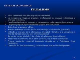 SISTEMAS ECONOMICOS
                                FEUDALISMO

   Inicia con la caída de Roma en poder de los bárbaros.
   La población se refugia en el campo: se abandonan las ciudades y disminuye la
    actividad económica.
   La cultura disminuye su importancia y se concentra en los monasterios cristianos.
   La Iglesia juega un papel fundamental y rector de la vida social.
   Todo el arte se consagra a Dios.
   Sistema económico y social basado en el vasallaje al señor feudal (caballería).
   El feudo se convierte en la referencia de propiedad y fortalece a la aristocracia al
    final del periodo (unos mil años aproximadamente).
   Surgen los burgos (ciudades), los oficios y los hombres libres (villanos).
   Se refuerza el comercio a través de las ciudades y de las ferias comerciales.
   Primera asociación comercial importante después de la Antigüedad (Liga
    Hanseática).
   Desarrollo del libre pensamiento y de las artes que marca el final del periodo.




                                                                                      21
 