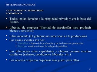 SISTEMAS ECONOMICOS

CAPITALISMO O LIBERALISMO
ECONÓMICO…

 Todos tenían derecho a la propiedad privada y era la base del
  Estado.
 Libertad de empresa (libertad de asociación para producir
  bienes y servicios)
 Libre mercado (El gobierno no interviene en la producción)
 Las clases sociales son dos:
       1. Capitalista – dueño de la producción y de los bienes de producción.
       2. Obreros - venden su fuerza de trabajo al capitalista.

 Las diferencias entre capitalistas y obreros crearon muchos
  conflictos (salarios, condiciones laborales, etc.)
 Los obreros exigieron esquemas más justos para ellos.


                                                                                23
 