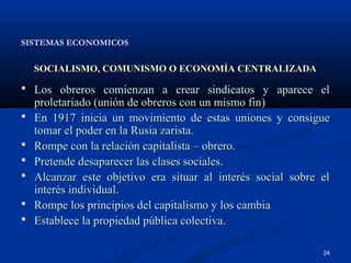 SISTEMAS ECONOMICOS


    SOCIALISMO, COMUNISMO O ECONOMÍA CENTRALIZADA

 Los obreros comienzan a crear sindicatos y aparece el
    proletariado (unión de obreros con un mismo fin)
   En 1917 inicia un movimiento de estas uniones y consigue
    tomar el poder en la Rusia zarista.
   Rompe con la relación capitalista – obrero.
   Pretende desaparecer las clases sociales.
   Alcanzar este objetivo era situar al interés social sobre el
    interés individual.
   Rompe los principios del capitalismo y los cambia
   Establece la propiedad pública colectiva.

                                                              24
 