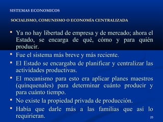 SISTEMAS ECONOMICOS

SOCIALISMO, COMUNISMO O ECONOMÍA CENTRALIZADA


 Ya no hay libertad de empresa y de mercado; ahora el
    Estado, se encarga de qué, cómo y para quién
    producir.
   Fue el sistema más breve y más reciente.
   El Estado se encargaba de planificar y centralizar las
    actividades productivas.
   El mecanismo para esto era aplicar planes maestros
    (quinquenales) para determinar cuánto producir y
    para cuánto tiempo.
   No existe la propiedad privada de producción.
   Había que darle más a las familias que así lo
    requirieran.                                         25
 