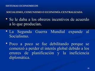 SISTEMAS ECONOMICOS

SOCIALISMO, COMUNISMO O ECONOMÍA CENTRALIZADA

 Se le daba a los obreros incentivos de acuerdo
  a lo que producían.
 La Segunda Guerra Mundial expande al
  Socialismo.
 Poco a poco se fue debilitando porque se
  comenzó a perder el interés global debido a los
  errores de planificación y la ineficiencia
  diplomática.

                                                26
 