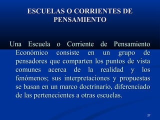 ESCUELAS O CORRIENTES DE
           PENSAMIENTO


Una Escuela o Corriente de Pensamiento
 Económico consiste en un grupo de
 pensadores que comparten los puntos de vista
 comunes acerca de la realidad y los
 fenómenos; sus interpretaciones y propuestas
 se basan en un marco doctrinario, diferenciado
 de las pertenecientes a otras escuelas.

                                             27
 