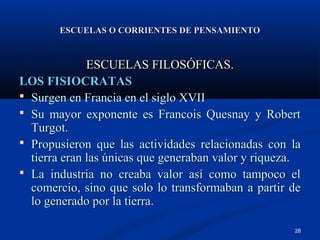 ESCUELAS O CORRIENTES DE PENSAMIENTO


              ESCUELAS FILOSÓFICAS.
LOS FISIOCRATAS
 Surgen en Francia en el siglo XVII
 Su mayor exponente es Francois Quesnay y Robert
  Turgot.
 Propusieron que las actividades relacionadas con la
  tierra eran las únicas que generaban valor y riqueza.
 La industria no creaba valor así como tampoco el
  comercio, sino que solo lo transformaban a partir de
  lo generado por la tierra.

                                                     28
 
