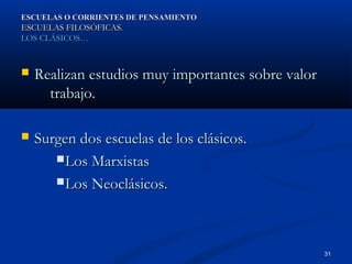 ESCUELAS O CORRIENTES DE PENSAMIENTO
ESCUELAS FILOSÓFICAS.
LOS CLÁSICOS…



   Realizan estudios muy importantes sobre valor
      trabajo.

   Surgen dos escuelas de los clásicos.
        Los Marxistas

        Los Neoclásicos.




                                                    31
 