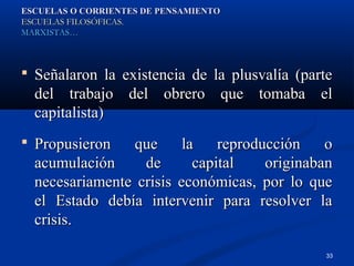 ESCUELAS O CORRIENTES DE PENSAMIENTO
ESCUELAS FILOSÓFICAS.
MARXISTAS…



 Señalaron la existencia de la plusvalía (parte
  del trabajo del obrero que tomaba el
  capitalista)
 Propusieron   que      la    reproducción    o
  acumulación     de       capital    originaban
  necesariamente crisis económicas, por lo que
  el Estado debía intervenir para resolver la
  crisis.

                                              33
 