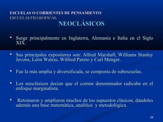 ESCUELAS O CORRIENTES DE PENSAMIENTO
ESCUELAS FILOSÓFICAS.
                        NEOCLÁSICOS

 Surge principalmente en Inglaterra, Alemania e Italia en el Siglo
    XIX.

 Sus principales expositores son: Alfred Marshall, Williams Stanley
    Jevons, León Walras, Wilfred Pareto y Carl Menger.

 Fue la más amplia y diversificada, se componía de subescuelas.

 Los neoclásicos decían que el común denominador radicaba en el
    enfoque marginalista.

    Retomaron y ampliaron muchos de los supuestos clásicos, dándoles
    además una base matemática, analítica y metodológica.

                                                                   34
 