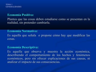 TEMA 1
GENERALIDADES



 Economía Positiva:
 Plantea que las cosas deben estudiarse como se presentan en la
 realidad, sin pretender cambiarla.

 Economía Normativa:
 Es aquella que señala o propone cómo hay que modificar las
 cosas.

 Economía Descriptiva:
 Es aquella que observa y muestra la acción económica,
 describiendo el comportamiento de los hechos y fenómenos
 económicos, pero sin ofrecer explicaciones de sus causas, ni
 analizar el impacto de sus consecuencias.
 