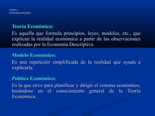 TEMA 1
GENERALIDADES




 Teoría Económica:
 Es aquella que formula principios, leyes, modelos, etc., que
 explican la realidad económica a partir de las observaciones
 realizadas por la Economía Descriptiva.

 Modelo Económico:
 Es una repetición simplificada de la realidad que ayuda a
 explicarla.

 Política Económica:
 Es la que sirve para planificar y dirigir el sistema económico,
 basándose en el conocimiento general de la Teoría
 Económica.
 