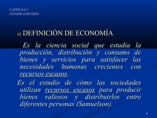 CAPÍTULO 1
GENERALIDADES




   a)   DEFINICIÓN DE ECONOMÍA
     Es la ciencia social que estudia la
    producción, distribución y consumo de
    bienes y servicios para satisfacer las
    necesidades humanas crecientes con
    recursos escasos.
   Es el estudio de cómo las sociedades
    utilizan recursos escasos para producir
    bienes valiosos y distribuirlos entre
    diferentes personas (Samuelson).
                                              4
 