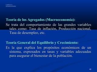 CAPÍTULO 1
GENERALIDADES




Teoría de los Agregados (Macroeconomía):
Se trata del comportamiento de las grandes variables
  tales como: Tasa de inflación, Producción nacional,
  Tasa de desempleo, etc.

Teoría General del Equilibrio y Crecimiento:
Es la que explica los propósitos económicos de un
  sistema, expresados en tasas y variables adecuadas
  para asegurar el bienestar de la población.


                                                   42
 