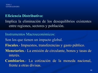 TEMA 1
GENERALIDADES




Eficiencia Distributiva:
Implica la eliminación de los desequilibrios existentes
  entre regiones, sectores y población.

Instrumentos Macroeconómicos:
Son los que tienen un impacto global.
Fiscales.- Impuestos, transferencias y gasto público.
Monetarios.- La emisión de circulante, bonos y tasas de
  interés.
Cambiarios.- La cotización de la moneda nacional,
  frente a otras divisas.
                                                      44
 