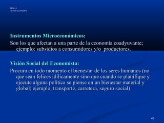 TEMA 1
GENERALIDADES




Instrumentos Microeconómicos:
Son los que afectan a una parte de la economía coadyuvante;
  ejemplo: subsidios a consumidores y/o productores.

Visión Social del Economista:
Procura en todo momento el bienestar de los seres humanos (no
  que sean felices idílicamente sino que cuando se planifique y
  ejecute alguna política se piense en un bienestar material y
  global; ejemplo, transporte, carretera, seguro social)




                                                                  45
 