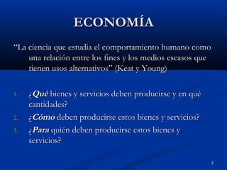 ECONOMÍA
“La ciencia que estudia el comportamiento humano como
    una relación entre los fines y los medios escasos que
    tienen usos alternativos” (Keat y Young)

1.   ¿Qué bienes y servicios deben producirse y en qué
     cantidades?
2.   ¿Cómo deben producirse estos bienes y servicios?
3.   ¿Para quién deben producirse estos bienes y
     servicios?

                                                         7
 