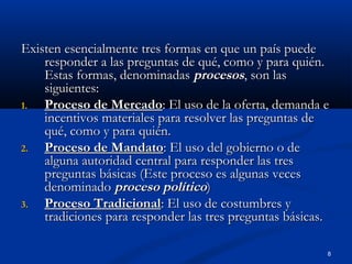 Existen esencialmente tres formas en que un país puede
    responder a las preguntas de qué, como y para quién.
    Estas formas, denominadas procesos, son las
    siguientes:
1.  Proceso de Mercado: El uso de la oferta, demanda e
    incentivos materiales para resolver las preguntas de
    qué, como y para quién.
2.  Proceso de Mandato: El uso del gobierno o de
    alguna autoridad central para responder las tres
    preguntas básicas (Este proceso es algunas veces
    denominado proceso político)
3.  Proceso Tradicional: El uso de costumbres y
    tradiciones para responder las tres preguntas básicas.

                                                         8
 