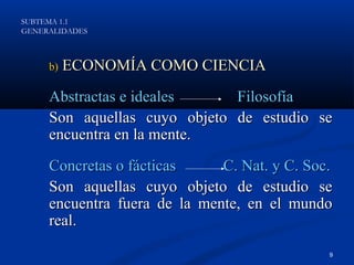 SUBTEMA 1.1
GENERALIDADES



     b)   ECONOMÍA COMO CIENCIA
     Abstractas e ideales     Filosofía
     Son aquellas cuyo objeto de estudio se
     encuentra en la mente.
     Concretas o fácticas     C. Nat. y C. Soc.
     Son aquellas cuyo objeto de estudio se
     encuentra fuera de la mente, en el mundo
     real.

                                              9
 