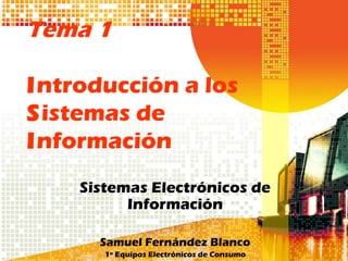 Tema 1

Introducción a los
Sistemas de
Información
    Sistemas Electrónicos de
          Información

      Samuel Fernández Blanco
       1º Equipos Electrónicos de Consumo
 
