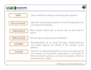NAPA Capa o manto de cualquier material liquido o gaseoso.
E ió l i l l i l á b j d d“PELO DE AGUA”
CARGA MÓVIL
Expresión coloquial para expresar el nivel más bajo dentro de
un conductor de líquidos.
Masa corporal densa que se mueve que no esta está enCARGA MÓVIL Masa corporal densa que se mueve, que no esta está en
reposo.
PERCOLACIÓN Paso del agua a través del suelo. Infiltración.
ESTUARIO
Desembocadura de un cuerpo de agua, caracterizada por
una amplia abertura por donde el mar penetra cuerpo
adentro.
COLOIDE Dícese de un sistema fisicoquímico en el cual las partículas de
una sustancia se encuentran suspendidas en un liquido sin
formar disolución, gracias a una clase de equilibrio dinámico
Profesora: Lila Parra de Reverol
g
llamado estado coloidal.
 