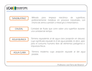 “SANDBLATING” Método para limpieza mecánica de superficies,
preferentemente metálicas en procesos industriales, con
h d ió t l i t l blchorro de arena a presión a metal gris o metal blanco.
Cantidad de fluido que corre sobre una superficie durante
una cantidad de tiempo
CAUDAL
una cantidad de tiempo.
Término equivalente al de agua clara (acepción en desuso)AGUA BLANCA
cuyo significado equivale es el de agua potable, es decir, apta
para el consumo humano libre de elementos patógenos e
impurezas físicas.
AGUA BLANCA
AGUA CLARA Término moderno cuya acepción equivale al del agua
potable.
Profesora: Lila Parra de Reverol
 