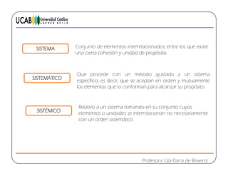 SISTEMA Conjunto de elementos interrelacionados, entre los que existe
una cierta cohesión y unidad de propósito.
SISTEMÁTICO
y p p
Que procede con un método ajustado a un sistema
SISTEMÁTICO
p j
específico, es decir, que se acoplan en orden y mutuamente
los elementos que lo conforman para alcanzar su propósito.
SISTÉMICO
Relativo a un sistema tomando en su conjunto cuyos
elementos o unidades se interrelacionan no necesariamente
con un orden sistemático.
Profesora: Lila Parra de Reverol
 