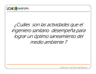 C á¿Cuáles son las actividades que el
ingeniero sanitario desempeña parag p p
lograr un óptimo saneamiento del
medio ambiente ?medio ambiente ?
Profesora: Lila Parra de Reverol
 