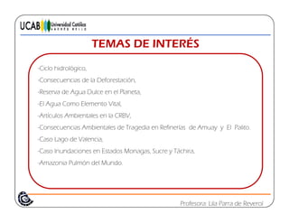 TEMAS DE INTERÉSTEMAS DE INTERÉS
-Ciclo hidrológicoCiclo hidrológico,
-Consecuencias de la Deforestación,
-Reserva de Agua Dulce en el Planeta,
-El Agua Como Elemento Vital,
-Artículos Ambientales en la CRBV,
C i A bi l d T di R fi í d A El P li-Consecuencias Ambientales de Tragedia en Refinerías de Amuay y El Palito.
-Caso Lago de Valencia,
-Caso Inundaciones en Estados Monagas, Sucre y Táchira,g , y ,
-Amazonia Pulmón del Mundo.
Profesora: Lila Parra de Reverol
 