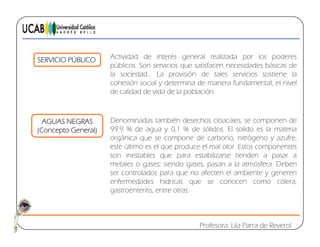 SERVICIO PÚBLICO Actividad de interés general realizada por los poderes
públicos. Son servicios que satisfacen necesidades básicas de
la sociedad… La provisión de tales servicios sostiene lap
cohesión social y determina de manera fundamental, el nivel
de calidad de vida de la población.
AGUAS NEGRAS
(Concepto General)
Denominadas también desechos cloacales, se componen de
99.9 % de agua y 0,1 % de sólidos. El solido es la materia
orgánica que se compone de carbono nitrógeno y azufreorgánica que se compone de carbono, nitrógeno y azufre,
este último es el que produce el mal olor. Estos componentes
son inestables que para estabilizarse tienden a pasar a
metales o gases; siendo gases, pasan a la atmósfera. Deben
fser controlados para que no afecten el ambiente y generen
enfermedades hídricas que se conocen como cólera,
gastroenteritis, entre otras.
Profesora: Lila Parra de Reverol
 