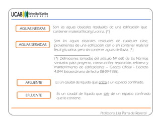 AGUAS NEGRAS Son las aguas cloacales residuales de una edificación que
contienen material fecal y/u orina. (*)
AGUAS SERVIDAS
Son las aguas cloacales residuales de cualquier clase,
provenientes de una edificación con o sin contener material
fecal y/u orina, pero sin contener aguas de lluvia. (*)
___________________
(*) Definiciones tomadas del artículo Nº 660 de las Normas
sanitarias para proyecto, construcción, reparación, reforma y
mantenimiento de edificaciones – Gaceta Oficial - Decreto
4.044 Extraordinario de fecha 08-09-1988).
AFLUENTE Es un caudal de líquido que entra a un espacio confinado.
EFLUENTE Es un caudal de líquido que sale de un espacio confinado
que lo contiene.
Profesora: Lila Parra de Reverol
 
