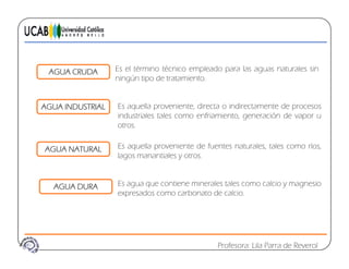 AGUA CRUDA Es el término técnico empleado para las aguas naturales sin
ningún tipo de tratamiento.
AGUA INDUSTRIAL Es aquella proveniente, directa o indirectamente de procesos
industriales tales como enfriamiento generación de vapor uindustriales tales como enfriamiento, generación de vapor u
otros.
AGUA NATURAL Es aquella proveniente de fuentes naturales, tales como ríos,AGUA NATURAL
lagos manantiales y otros.
AGUA DURA Es agua que contiene minerales tales como calcio y magnesioAGUA DURA Es agua que contiene minerales tales como calcio y magnesio
expresados como carbonato de calcio.
Profesora: Lila Parra de Reverol
 