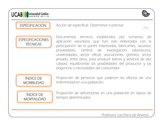ESPECIFICACIONES
Documentos técnicos establecidos por consenso de
ESPECIFICACIÓN Acción de especificar. Determinar o precisar.
ESPECIFICACIONES
TÉCNICAS
aplicación voluntaria, que han sido elaborados con la
participación de la partes interesadas, fabricantes, usuarios,
proveedores, centros de investigación, laboratorios,
universidades sector oficial asociaciones gremios sectoruniversidades, sector oficial, asociaciones, gremios, sector
privado, entre otros, para producir bienes y servicios de alta
calidad, equilibrando las posibilidades del productor y las
exigencias o necesidades del consumidor.
ÍNDICE DE
MORBILIDAD
Proporción de personas que padecen los efectos de una
enfermedad en una población.
ÍNDICE DE
MORTALIDAD
Proporción de defunciones en una población en lapsos de
tiempos determinados.
Profesora: Lila Parra de Reverol
 