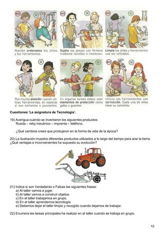 10
Cuestiones ‘La asignatura de Tecnología’.
19) Averigua cuándo se inventaron los siguientes productos:
Rueda – reloj mecánico – imprenta – teléfono.
¿Qué cambios crees que produjeron en la forma de vida de la época?
20) La ilustración muestra diferentes productos utilizados a lo largo del tiempo para arar la tierra.
¿Qué ventajas e inconvenientes ha supuesto su evolución?
21) Indica si son Verdaderas o Falsas las siguientes frases:
a) Al taller vamos a jugar.
b) Al taller vamos a construir objetos.
c) En el taller trabajamos en grupo.
d) En el taller aprendemos tecnología
e) Debemos dejar el taller limpio y recogido cuando dejamos de trabajar.
22) Enumera las tareas principales ha realizar en el taller cuando se trabaja en grupo.
 