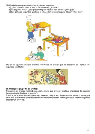 11
23) Mira la imagen y responde a las siguientes preguntas:
a) ¿Está utilizando bien la niña la herramienta? ¿Por qué?
b) La segunda mesa, ¿Está preparada para trabajar bien en ella? ¿Por qué?
c) Las gafas de seguridad que lleva el niño, ¿Son necesarias para dibujar? ¿Por
24) En la siguiente imagen identifica conductas de riesgo que no respeten las
seguridad en el taller:
qué?
normas de
25. Trabajo en grupo fin de unidad:
Trabajando en grupos, realizad un póster o mural que ordene y explique el proceso de creación
de productos („método de proyectos‟).
El mural debe estar ilustrado con fotos, recortes, dibujos, etc. El póster más valorado se colgará
en el aula o en el taller para recordarnos las fases del proceso tecnológico cada vez que vayamos
a realizar un proyecto.
 