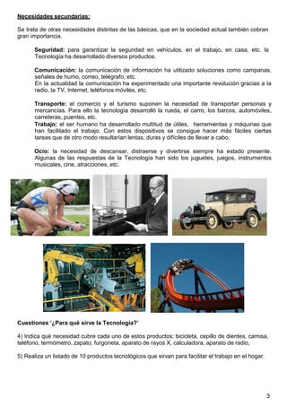 3
Necesidades secundarias:
Se trata de otras necesidades distintas de las básicas, que en la sociedad actual también cobran
gran importancia.
Seguridad: para garantizar la seguridad en vehículos, en el trabajo, en casa, etc. la
Tecnología ha desarrollado diversos productos.
Comunicación: la comunicación de información ha utilizado soluciones como campanas,
señales de humo, correo, telégrafo, etc.
En la actualidad la comunicación ha experimentado una importante revolución gracias a la
radio, la TV, Internet, teléfonos móviles, etc.
Transporte: el comercio y el turismo suponen la necesidad de transportar personas y
mercancías. Para ello la tecnología desarrolló la rueda, el carro, los barcos, automóviles,
carreteras, puentes, etc.
Trabajo: el ser humano ha desarrollado multitud de útiles, herramientas y máquinas que
han facilitado el trabajo. Con estos dispositivos se consigue hacer más fáciles ciertas
tareas que de otro modo resultarían lentas, duras y difíciles de llevar a cabo.
Ocio: la necesidad de descansar, distraerse y divertirse siempre ha estado presente.
Algunas de las respuestas de la Tecnología han sido los juguetes, juegos, instrumentos
musicales, cine, atracciones, etc.
Cuestiones ‘¿Para qué sirve la Tecnología?’
4) Indica qué necesidad cubre cada uno de estos productos: bicicleta, cepillo de dientes, camisa,
teléfono, termómetro, zapato, furgoneta, aparato de rayos X, calculadora, aparato de radio,
5) Realiza un listado de 10 productos tecnológicos que sirvan para facilitar el trabajo en el hogar.
 