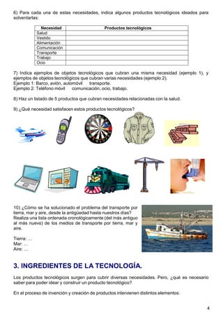 4
6) Para cada una de estas necesidades, indica algunos productos tecnológicos ideados para
solventarlas:
Necesidad Productos tecnológicos
Salud
Vestido
Alimentación
Comunicación
Transporte
Trabajo
Ocio
7) Indica ejemplos de objetos tecnológicos que cubran una misma necesidad (ejemplo 1), y
ejemplos de objetos tecnológicos que cubran varias necesidades (ejemplo 2).
Ejemplo 1: Barco, avión, automóvil transporte.
Ejemplo 2: Teléfono móvil comunicación, ocio, trabajo.
8) Haz un listado de 5 productos que cubran necesidades relacionadas con la salud.
9) ¿Qué necesidad satisfacen estos productos tecnológicos?
10) ¿Cómo se ha solucionado el problema del transporte por
tierra, mar y aire, desde la antigüedad hasta nuestros días?
Realiza una lista ordenada cronológicamente (del más antiguo
al más nuevo) de los medios de transporte por tierra, mar y
aire.
Tierra: …
Mar: …
Aire: …
3. INGREDIENTES DE LA TECNOLOGÍA.
Los productos tecnológicos surgen para cubrir diversas necesidades. Pero, ¿qué es necesario
saber para poder idear y construir un producto tecnológico?
En el proceso de invención y creación de productos intervienen distintos elementos:
 