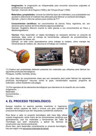 5
Imaginación: la imaginación es indispensable para encontrar soluciones originales al
problema que se plantea.
Ejemplo: invención de la fregona (1956) y del “Chupa-Chups” (1950)
Materiales y propiedades: conocer los distintos tipos de materiales y sus propiedades nos
ayudará a seleccionar el material más adecuado para fabricar un producto tecnológico.
Ejemplo: ¿hierro o fibra de carbono para coches de F1?
Conocimientos científicos: los conocimientos de ciencia, física, ingeniería, etc. son
decisivos para resolver de forma efectiva algunos problemas.
Ejemplo: Guglielmo Marconi inventó la radio gracias a sus conocimientos en física y
electromagnetismo.
Técnica: Para desarrollar un objeto tecnológico es necesario dominar un conjunto de
destrezas, tales como el manejo de herramientas, utilización de procedimientos, la
organización de tareas, etc.
Ejemplo: en este curso aprenderemos cómo trabajar la madera, cómo manejar las
herramientas de madera, etc. (técnica en el trabajo con madera).
11) Explica qué propiedades deberían presentar los materiales que utilizarías para fabricar los
siguientes productos tecnológicos:
Paraguas, martillo, bombilla, jersey.
12) ¿Qué clase de conocimientos crees que son necesarios para poder fabricar los siguientes
productos tecnológicos? Vacunas contra la gripe, transbordador espacial, programa de
ordenador, cultivo resistente a las plagas.
13) Pon ejemplos de los elementos tecnológicos que interviene en la creación de una muleta.
Imaginación: …
Materiales: …
Conocimientos: …
Técnica: …
4. EL PROCESO TECNOLÓGICO.
Aunque nosotros no seamos grandes inventores ni ingenieros,
también somos capaces de idear o innovar una gran variedad de
productos tecnológicos que den respuesta a problemas cotidianos.
Para llevar a cabo un proyecto tecnológico sólo hace falta utilizar
nuestra imaginación, echar mano de los conocimientos científicos que
aprenderemos, usar los materiales y herramientas del Taller de
Tecnología que sean necesarios, y aplicar las técnicas de
construcción que iremos practicando.
Ahora bien, para desarrollar correctamente un producto tecnológico,
hay que seguir una secuencia ordenada de tareas.
 