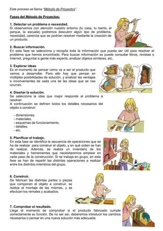 6
Este proceso se llama “Método de Proyectos”.
Fases del Método de Proyectos:
1. Detectar un problema o necesidad.
Si observamos con atención nuestro entorno (tu casa, tu barrio, el
parque, la escuela) podremos descubrir algún tipo de problema,
necesidad, carencia que se podrían resolver mediante la creación de
un producto.
2. Buscar información.
En esta fase se selecciona y recopila toda la información que pueda ser útil para resolver el
problema que hemos encontrado. Para buscar información se puede consultar libros, revistas o
Internet, preguntar a gente más experta, analizar objetos similares, etc.
3. Explorar ideas
Es el momento de pensar cómo va a ser el producto que
vamos a desarrollar. Para ello hay que pensar en
múltiples posibilidades de solución, y analizar las ventajas
e inconvenientes de cada una de las ideas que se nos
ocurran.
4. Diseñar la solución.
Se selecciona la idea que mejor responde al problema a
resolver.
A continuación se definen todos los detalles necesarios del
objeto a construir:
- dimensiones.
- materiales.
- esquemas de funcionamiento.
- detalles.
- etc.
5. Planificar el trabajo.
En esta fase se identifica la secuencia de operaciones que se
ha de realizar para construir el objeto, y en qué orden se han
de realizar. Además, se realiza un inventario de los
materiales y herramientas que necesitaremos emplear en
cada paso de la construcción. Si se trabaja en grupo, en esta
fase se han de repartir las distintas operaciones a realizar
entre los distintos miembros del grupo.
6. Construir.
Se fabrican las distintas partes o piezas
que componen el objeto a construir, se
realiza el montaje de las mismas, y se
efectúan los remates y acabados.
7. Comprobar el resultado.
Llega el momento de comprobar si el producto fabricado cumple
correctamente su función. De no ser así, deberemos introducir los cambios
necesarios o pensar en una nueva solución más adecuada.
 