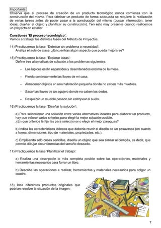7
Importante:
Observa que el proceso de creación de un producto tecnológico nunca comienza con la
construcción del mismo. Para fabricar un producto de forma adecuada se requiere la realización
de varias tareas antes de poder pasar a la construcción del mismo (buscar información, tener
ideas, diseñar el objeto y planificar su construcción). Ten esto muy presente cuando realicemos
un proyecto en el taller.
Cuestiones ‘El proceso tecnológico’.
Vamos a trabajar las distintas fases del Método de Proyectos.
14) Practiquemos la fase „Detectar un problema o necesidad‟:
Analiza el aula de clase. ¿Encuentras algún aspecto que pueda mejorarse?
15) Practiquemos la fase „Explorar ideas‟:
Define tres alternativas de solución a los problemas siguientes:
- Los lápices están esparcidos y desordenados encima de la mesa.
- Pierdo continuamente las llaves de mi casa.
- Almacenar objetos en una habitación pequeña donde no caben más muebles.
- Sacar las llaves de un agujero donde no caben los dedos.
- Desplazar un mueble pesado sin estropear el suelo.
16) Practiquemos la fase „Diseñar la solución‟:
a) Para seleccionar una solución entre varias alternativas ideadas para elaborar un producto,
hay que valorar varios criterios para elegir la mejor solución posible.
¿En qué criterios te fijarías para seleccionar o elegir el mejor paraguas?
b) Indica las características idóneas que debería reunir el diseño de un posavasos (en cuanto
a forma, dimensiones, tipo de materiales, propiedades, etc.).
c) Empleando sólo cosas sencillas, diseña un objeto que sea similar al compás, es decir, que
permita dibujar circunferencias del tamaño deseado.
17) Practiquemos la fase „Planificar el trabajo‟:
a) Realiza una descripción lo más completa posible sobre las operaciones, materiales y
herramientas necesarios para forrar un libro.
b) Describe las operaciones a realizar, herramientas y materiales necesarios para colgar un
cuadro.
18) Idea diferentes productos originales que
podrían resolver la situación de la imagen:
 